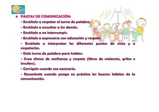 • PAUTAS DE COMUNICACIÓN: 
- Enséñale a respetar el turno de palabra. 
- Enséñale a escuchar a los demás. 
- Enséñale a no interrumpir. 
- Enséñale a expresarse con educación y respeto. 
- Enséñale a interpretar los diferentes puntos de vista y a 
respetarlos. 
- Dale turno de palabra para hablar. 
- Crea climas de confianza y respeto (libres de violencia, gritos e 
insultos). 
- Corrígelo cuando sea necesario. 
- Reconócele cuando ponga en práctica los buenos hábitos de la 
comunicación. 
 