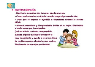 • MOSTRAR EMPATÍA: 
- Muéstrate empático con las cosas que le ocurran. 
- Como padre/madre escúchale cuando tenga algo que decirte. 
- Deja que se exprese o ayúdalo a expresarse cuando le resulte 
difícil. 
- Intenta entenderle y comprenderle. Ponte en su lugar. Entiéndelo 
y hazle saber que lo entiendes. 
Qué un niño/a se sienta comprendido, 
cuando expresa cualquier situación es 
muy importante y ayuda a crear un clima 
de confianza entre el niño/a y sus padres. 
Finalmente da consejos y oriéntalo. 
 