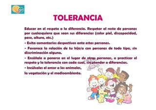 TOLERANCIA 
Educar en el respeto a la diferencia. Respetar al resto de personas 
por cualesquiera que sean sus diferencias (color piel, discapacidad, 
peso, altura, etc.) 
- Evita comentarios despectivos ante estas personas. 
- Favorece la relación de tu hijo/a con personas de todo tipo, sin 
discriminación alguna. 
- Enséñale a ponerse en el lugar de otras personas, a practicar el 
respeto y la tolerancia con cada cual, sin atender a diferencias. 
- Incúlcales el amor a los animales, 
la vegetación y el medioambiente. 
 