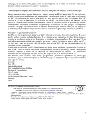 tecnología, en ese mismo orden, como vemos las tecnologías no son el centro son un recurso más que les
permiten ampliar las dimensiones sociales y académicas.

 Quieren aprender en grupo, realizando tareas prácticas, trabajando con amigos y usando la tecnología.
La pregunta que se hacen muchos docentes es ¿porqué integrar las TIC en la docencia? Por una razón muy
sencilla porque son parte del mundo que los estudiantes viven fuera de la sala de clases, usar creativamente
las TIC, integrada como un recurso más dentro del aula, permite acercar estos dos mundos. Las TIC
entregan al docente la oportunidad de reencantar no solo de los alumnos sino a los docentes con la
profesión. En estos nuevos escenarios se espera un cambio de rol del docente de un profesor que trasmite
conocimiento a orquestador de ambientes de aprendizaje, un facilitador, un tutor que guía y acompaña al
estudiante y al grupo curso en la aventura de aprender. Las tecnologías no son el centro, no son mágicas es
el profesor quien puede hacer magia con ellas, creando ambientes de aprendizajes presenciales y virtuales.

“Los niños no quieren salir a recreo”
Las TIC nos dan la oportunidad de aprender de los niños de los jóvenes, ellos saben mucho más de su uso
que los adultos, permiten trasladar al profesor de la pizarra a la sala para apoyar el trabajo de sus alumnos,
permiten a los alumnos tomar el rol de profesor y enseñarles a sus compañeros. Una clase con TIC es
motivadora, entretenida, es diferente, pasa algo que es muy curioso “los niños no quieren salir a recreo” y
por otro lado y esto nos acerca a ellos, el profesor que sabe de TIC y las usa en sus clases mejora la
comunicación con los alumnos.
Soy un convencido que los grandes educadores de ayer y hoy, serían partidarios y promoverían el uso de las
usar las TIC, como un recurso para mediar en el proceso de enseñanza aprendizaje, estarían construyendo
materiales digitales y usando en la educación las potencialidades de Internet, las aplicaciones
multimediales, los videojuegos, las redes sociales, los blogs, las wikis, en definitiva la web 2.0.
Para finalizar, como docentes, como padres, que prefieren ¿encantarlos o perderlos? Yo apuesto por
encantarlos y ¿tú?, si quieres tener pistas de cómo hacerlo, aquí ya entregamos algunas que profundizaremos
en el siguiente número.
Contacto:
Juan Silva
juan.silva@usach.cl
Universidad de Santiago de Chile
Facultad de Humanidades
56-2-7184686
56-2- 7180340
Las Sophoras 175 Estación Central
Santiago
Chile


Este correo es un servicio de Pedagooogía 3000. Si deseas:
     - SURCRIBIRTE, directamente desde nuestra pagina web: http://www.pedagooogia3000.info
    -    CANCELAR la suscripción, envía un mensaje a baja@pedagooogia3000.info, asunto: baja
    Exhortamos a distribuir este material, sin fines comerciales, por vía electrónica o impresa, siempre y cuando se
    respeten los créditos del servicio, los autores, así como se mencionen la fuente y el enlace. Copyright © 2010 Noemi Paymal y
    Pedagooogía 3000
    Moderadora: Noemi Paymal npaymal@pedagooogia3000.info (591) 772 17 913.
    Revisión de texto: Dayme Paymal, Ana Gonzáles . Diseño: Sergio Silvestre L.




                                                                                                                               3
 