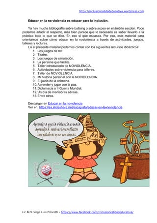 https://inclusioncalidadeducativa.wordpress.com
Lic AUS Jorge Luis Prioretti - https://www.facebook.com/Inclusioncalidadeducativa/
Educar en la no violencia es educar para la inclusión.
Ya hay mucha bibliografía sobre bullying o sobre acoso en el ámbito escolar. Poco
podemos añadir al respecto, más bien parece que lo necesario es saber llevarlo a la
práctica todo lo que se dice. En eso sí que escasea. Por eso, este material para
orientarnos sobre cómo educar en la noviolencia a través de actividades, juegos,
talleres y lecturas.
En el presente material podemos contar con los siguientes recursos didácticos:
1. Los juegos de rol.
2. Teatro.
3. Los juegos de simulación.
4. La persona que facilita.
5. Taller introductorio de NOVIOLENCIA.
6. Actividades sobre violencia para talleres.
7. Taller de NOVIOLENCIA.
8. Mi historia personal con la NOVIOLENCIA.
9. El juicio de la colmena.
10.Aprender y jugar con la paz.
11.Diplomacia o II Guerra Mundial.
12.Un día de maniobras aéreas.
13.Entre otros.
Descargar en Educar en la noviolencia
Ver en: https://es.slideshare.net/escapista/educar-en-la-noviolencia
 