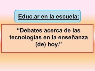 Educ.ar en la escuela:
“Debates acerca de las
tecnologías en la enseñanza
(de) hoy.”
 