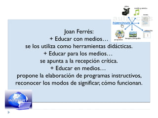 Joan Ferrés:
               + Educar con medios…
    se los utiliza como herramientas didácticas.
            + Educar para los medios…
          se apunta a la recepción crítica.
                + Educar en medios…
 propone la elaboración de programas instructivos,
reconocer los modos de significar, cómo funcionan.
 