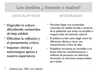 Los medios ¿ buenos o malos?
       APOCALÍPTICOS                                INTEGRADOS

   Degradan la cultura                    Permiten llegar con contenidos
                                            culturales de calidad variada a sectores
    difundiendo contenidos                  de la población que antes no accedían a
    de baja calidad.                        ninguna clase de estímulo cultural.
   Dificultan la reflexión y              El público es libre para elegir entre las
                                            diferentes ofertas y hacer una
    el pensamiento crítico.
                                            interpretación crítica de ellas.
   Imponen clichés y                      Simplificar los temas es inevitable si se
    estereotipos ajenos a                   busca informar simultáneamente a
    nuestra experiencia.                    millones de personas con diferente
                                            formación en términos comprensibles
                                            para todos.

     Umberto Eco, 1965, 1era. Edición
 