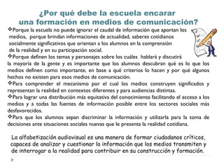 ¿Por qué debe la escuela encarar
    una formación en medios de comunicación?
Porque la escuela no puede ignorar el caudal de información que aportan los
 medios, porque brindan informaciones de actualidad, saberes cotidianos
 socialmente significativos que orientan a los alumnos en la comprensión
 de la realidad y en su participación social.
Porque definen los temas y personajes sobre los cuáles hablará y discutirá
la mayoría de la gente y es importante que los alumnos descubran qué es lo que los
medios definen como importante, en base a qué criterios lo hacen y por qué algunos
hechos no existen para esos medios de comunicación.
Para comprender el mecanismo por el cual los medios construyen significados y
representan la realidad en contextos diferentes y para audiencias distintas.
Para lograr una distribución más equitativa del conocimiento facilitando el acceso a los
medios y a todas las fuentes de información posible entre los sectores sociales más
desfavorecidos.
Para que los alumnos sepan discriminar la información y utilizarla para la toma de
decisiones ante situaciones sociales nuevas que le presenta la realidad cotidiana.

 La alfabetización audiovisual es una manera de formar ciudadanos críticos,
 capaces de analizar y cuestionar la información que los medios transmiten y
 de interrogar a la realidad para contribuir en su construcción y formación.
 