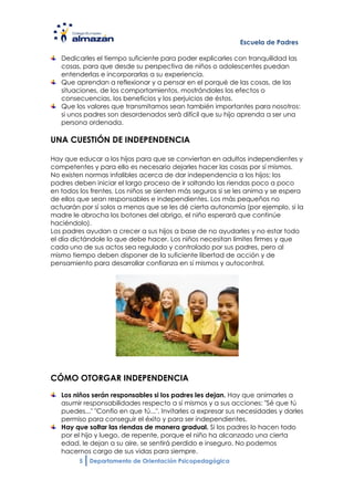 Escuela de Padres

   Dedicarles el tiempo suficiente para poder explicarles con tranquilidad las
   cosas, para que desde su perspectiva de niños o adolescentes puedan
   entenderlas e incorporarlas a su experiencia.
   Que aprendan a reflexionar y a pensar en el porqué de las cosas, de las
   situaciones, de los comportamientos, mostrándoles los efectos o
   consecuencias, los beneficios y los perjuicios de éstos.
   Que los valores que transmitamos sean también importantes para nosotros:
   si unos padres son desordenados será difícil que su hijo aprenda a ser una
   persona ordenada.

UNA CUESTIÓN DE INDEPENDENCIA

Hay que educar a los hijos para que se conviertan en adultos independientes y
competentes y para ello es necesario dejarles hacer las cosas por sí mismos.
No existen normas infalibles acerca de dar independencia a los hijos; los
padres deben iniciar el largo proceso de ir soltando las riendas poco a poco
en todos los frentes. Los niños se sienten más seguros si se les anima y se espera
de ellos que sean responsables e independientes. Los más pequeños no
actuarán por sí solos a menos que se les dé cierta autonomía (por ejemplo, si la
madre le abrocha los botones del abrigo, el niño esperará que continúe
haciéndolo).
Los padres ayudan a crecer a sus hijos a base de no ayudarles y no estar todo
el día dictándole lo que debe hacer. Los niños necesitan límites firmes y que
cada uno de sus actos sea regulado y controlado por sus padres, pero al
mismo tiempo deben disponer de la suficiente libertad de acción y de
pensamiento para desarrollar confianza en sí mismos y autocontrol.




CÓMO OTORGAR INDEPENDENCIA
   Los niños serán responsables si los padres les dejan. Hay que animarles a
   asumir responsabilidades respecto a sí mismos y a sus acciones: "Sé que tú
   puedes..." "Confío en que tú...". Invitarles a expresar sus necesidades y darles
   permiso para conseguir el éxito y para ser independientes.
   Hay que soltar las riendas de manera gradual. Si los padres lo hacen todo
   por el hijo y luego, de repente, porque el niño ha alcanzado una cierta
   edad, le dejan a su aire, se sentirá perdido e inseguro. No podemos
   hacernos cargo de sus vidas para siempre.
         5   Departamento de Orientación Psicopedagógica
 