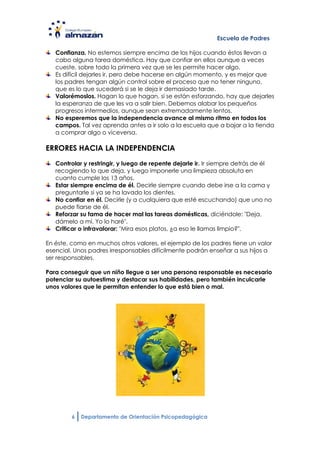 Escuela de Padres

   Confianza. No estemos siempre encima de los hijos cuando éstos llevan a
   cabo alguna tarea doméstica. Hay que confiar en ellos aunque a veces
   cueste, sobre todo la primera vez que se les permite hacer algo.
   Es difícil dejarles ir, pero debe hacerse en algún momento, y es mejor que
   los padres tengan algún control sobre el proceso que no tener ninguno,
   que es lo que sucederá si se le deja ir demasiado tarde.
   Valorémoslos. Hagan lo que hagan, si se están esforzando, hay que dejarles
   la esperanza de que les va a salir bien. Debemos alabar los pequeños
   progresos intermedios, aunque sean extremadamente lentos.
   No esperemos que la independencia avance al mismo ritmo en todos los
   campos. Tal vez aprenda antes a ir solo a la escuela que a bajar a la tienda
   a comprar algo o viceversa.

ERRORES HACIA LA INDEPENDENCIA
   Controlar y restringir, y luego de repente dejarle ir. Ir siempre detrás de él
   recogiendo lo que deja, y luego imponerle una limpieza absoluta en
   cuanto cumple los 13 años.
   Estar siempre encima de él. Decirle siempre cuando debe irse a la cama y
   preguntarle si ya se ha lavado los dientes.
   No confiar en él. Decirle (y a cualquiera que esté escuchando) que uno no
   puede fiarse de él.
   Reforzar su fama de hacer mal las tareas domésticas, diciéndole: "Deja,
   dámelo a mí. Yo lo haré".
   Criticar o infravalorar: "Mira esos platos, ¿a eso le llamas limpio?".

En éste, como en muchos otros valores, el ejemplo de los padres tiene un valor
esencial. Unos padres irresponsables difícilmente podrán enseñar a sus hijos a
ser responsables.

Para conseguir que un niño llegue a ser una persona responsable es necesario
potenciar su autoestima y destacar sus habilidades, pero también inculcarle
unos valores que le permitan entender lo que está bien o mal.




        6   Departamento de Orientación Psicopedagógica
 