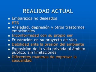 REALIDAD ACTUAL
 Embarazos no deseados
 ETS
 Ansiedad, depresión y otros trastornos
emocionales
 Inconformidad con su propio ser
 Frustración en su proyecto de vida
 Debilidad ante la presión del ambiente
 Exposición de la vida privada al ámbito
público, sin limitaciones
 Diferentes maneras de expresar la
sexualidad
 