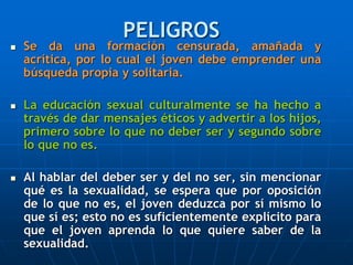 PELIGROS
 Se da una formación censurada, amañada y
acrítica, por lo cual el joven debe emprender una
búsqueda propia y solitaria.
 La educación sexual culturalmente se ha hecho a
través de dar mensajes éticos y advertir a los hijos,
primero sobre lo que no deber ser y segundo sobre
lo que no es.
 Al hablar del deber ser y del no ser, sin mencionar
qué es la sexualidad, se espera que por oposición
de lo que no es, el joven deduzca por sí mismo lo
que sí es; esto no es suficientemente explícito para
que el joven aprenda lo que quiere saber de la
sexualidad.
 