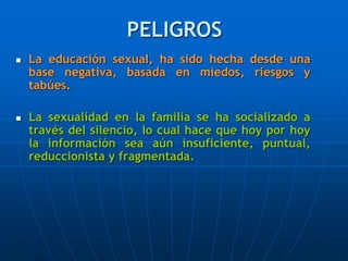 PELIGROS
 La educación sexual, ha sido hecha desde una
base negativa, basada en miedos, riesgos y
tabúes.
 La sexualidad en la familia se ha socializado a
través del silencio, lo cual hace que hoy por hoy
la información sea aún insuficiente, puntual,
reduccionista y fragmentada.
 