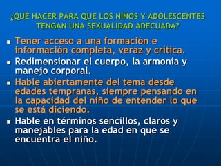 ¿QUÉ HACER PARA QUE LOS NIÑOS Y ADOLESCENTES
TENGAN UNA SEXUALIDAD ADECUADA?
 Tener acceso a una formación e
información completa, veraz y crítica.
 Redimensionar el cuerpo, la armonía y
manejo corporal.
 Hable abiertamente del tema desde
edades tempranas, siempre pensando en
la capacidad del niño de entender lo que
se está diciendo.
 Hable en términos sencillos, claros y
manejables para la edad en que se
encuentra el niño.
 
