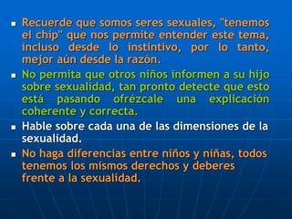  Recuerde que somos seres sexuales, "tenemos
el chip" que nos permite entender este tema,
incluso desde lo instintivo, por lo tanto,
mejor aún desde la razón.
 No permita que otros niños informen a su hijo
sobre sexualidad, tan pronto detecte que esto
está pasando ofrézcale una explicación
coherente y correcta.
 Hable sobre cada una de las dimensiones de la
sexualidad.
 No haga diferencias entre niños y niñas, todos
tenemos los mismos derechos y deberes
frente a la sexualidad.
 