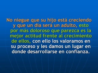 No niegue que su hijo está creciendo
y que un día será un adulto, esto
por más doloroso que parezca es la
mejor actitud frente al crecimiento
de ellos, con ello los valoramos en
su proceso y les damos un lugar en
donde desarrollarse en confianza.
 
