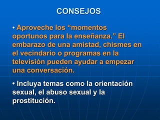 CONSEJOS
• Aproveche los “momentos
oportunos para la enseñanza.” El
embarazo de una amistad, chismes en
el vecindario o programas en la
televisión pueden ayudar a empezar
una conversación.
• Incluya temas como la orientación
sexual, el abuso sexual y la
prostitución.
 