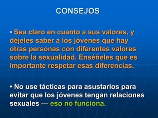 CONSEJOS
• Sea claro en cuanto a sus valores, y
déjeles saber a los jóvenes que hay
otras personas con diferentes valores
sobre la sexualidad. Enséñeles que es
importante respetar esas diferencias.
• No use tácticas para asustarlos para
evitar que los jóvenes tengan relaciones
sexuales — eso no funciona.
 
