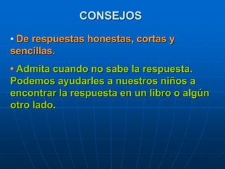 CONSEJOS
• De respuestas honestas, cortas y
sencillas.
• Admita cuando no sabe la respuesta.
Podemos ayudarles a nuestros niños a
encontrar la respuesta en un libro o algún
otro lado.
 