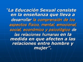 “La Educación Sexual consiste
en la enseñanza que lleva a
desarrollar la comprensión de los
aspectos físico, mental, emocional,
social, económico y psicológico de
las relaciones humanas en la
medida en que afecten a las
relaciones entre hombre y
mujer”.
 