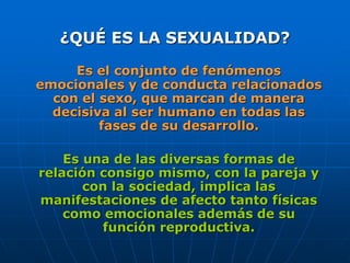 ¿QUÉ ES LA SEXUALIDAD?
Es el conjunto de fenómenos
emocionales y de conducta relacionados
con el sexo, que marcan de manera
decisiva al ser humano en todas las
fases de su desarrollo.
Es una de las diversas formas de
relación consigo mismo, con la pareja y
con la sociedad, implica las
manifestaciones de afecto tanto físicas
como emocionales además de su
función reproductiva.
 