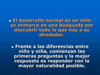  El desarrollo normal de un niño
se enmarca en una búsqueda por
descubrir todo lo que hay a su
alrededor.
 Frente a las diferencias entre
niño y niña, comienzan las
primeras preguntas y la mejor
respuesta es responder con la
mayor naturalidad posible.
 