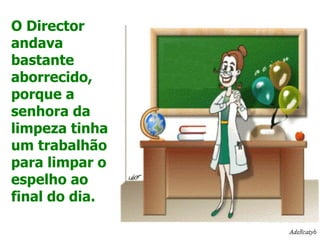 O Director andava bastante aborrecido, porque a senhora da limpeza tinha um trabalhão para limpar o espelho ao final do dia. 