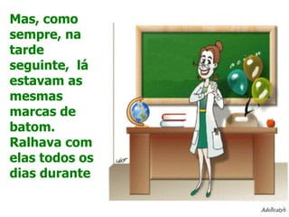 Mas, como sempre, na tarde seguinte,  lá estavam as mesmas marcas de batom. Ralhava com elas todos os dias durante 