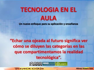 TECNOLOGIA EN EL AULAUn nuevo enfoque para su aplicación y enseñanza Alfonso Molano Guio “Echar una ojeada al futuro significa ver cómo se diluyen las categorías en las que compartimentamos la realidad tecnológica”.  