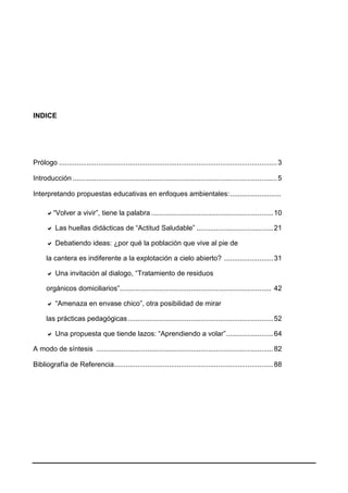 INDICE
Prólogo ...............................................................................................................3
Introducción ........................................................................................................5
Interpretando propuestas educativas en enfoques ambientales:..........................
“Volver a vivir”, tiene la palabra ..............................................................10
 Las huellas didácticas de “Actitud Saludable” .......................................21
 Debatiendo ideas: ¿por qué la población que vive al pie de
la cantera es indiferente a la explotación a cielo abierto? .........................31
 Una invitación al dialogo, “Tratamiento de residuos
orgánicos domiciliarios”............................................................................. 42
 “Amenaza en envase chico”, otra posibilidad de mirar
las prácticas pedagógicas..........................................................................52
 Una propuesta que tiende lazos: “Aprendiendo a volar”........................64
A modo de síntesis ..........................................................................................82
Bibliografía de Referencia.................................................................................88
 