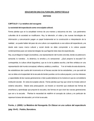 EDUCAR EN UNA CULTURA DEL ESPECTÁCULO
SINTESIS
CAPITULO 1 / La metáfora del navegante
La sociedad del espectáculo como encrucijada cultural.
Ferres plantea que en la actualidad vivimos de una manera y educamos de otra. Los parámetros
culturales de la sociedad se modificaron. Hoy, la televisión, el video y las nuevas tecnologías de
información y comunicación juegan un papel fundamental en la construcción e interpretación de la
realidad , se puede hablar del paso de una cultura con espectáculo a una cultura del espectáculo y es
desde este nuevo marco cultural y social donde se debe comprender a la cultura popular
contemporánea pues son estas tecnologías las que fagocita toda clase de espectáculos.
Hoy, se privilegia la imagen (iconosfera), una representación del mundo concreta, donde se potencia lo
sensorial, lo narrativo , lo dinámico, lo emotivo y lo sensacional. ¿Qué propone la escuela? En
contrapartida, la cultura oficial (logosfera), que es la de la palabra escrita y del libro enfatiza en una
representación del mundo conceptual, reflexiva, estática y analítica. Y en el medio de esta dicotomía,
las estadísticas dan cuenta del incremento en el fracaso escolar de los estudiantes; y es que esté tal
vez se deba a la incapacidad de la escuela de tender puentes con la cultura popular y con los intereses
y capacidades de las nuevas generaciones o bien puede deberse en la manera en que es concebida la
institución escolar. En esta encrucijada cultural, Ferres plantea que hay que volver la mirada sobre el
sistema educativo. Desde esta preocupación, se iniciará un recorrido que analizará las formas de
enseñanza y aprendizaje que propone la escuela y las formas en que viven las nuevas generaciones
que van a la escuela. Plantea la necesidad de redefinir el concepto de cultura y en particular de
repensar la tarea del educador y el rol de la escuela.
Ferrés, J. (2000): La Metafora del Navegante. En Educar en una cultura del espectáculo
(pág 19-41) . Paidós, Barcelona.
 