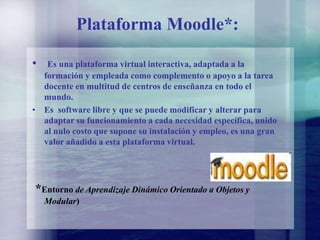 Plataforma Moodle*:
• Es una plataforma virtual interactiva, adaptada a la
formación y empleada como complemento o apoyo a la tarea
docente en multitud de centros de enseñanza en todo el
mundo.
• Es software libre y que se puede modificar y alterar para
adaptar su funcionamiento a cada necesidad específica, unido
al nulo costo que supone su instalación y empleo, es una gran
valor añadido a esta plataforma virtual.
*Entorno de Aprendizaje Dinámico Orientado a Objetos y
Modular)
 
