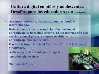 Cultura digital en niños y adolescentes.
Desafíos para los educadores.( Ps.R. Balaguer)
• Aprender haciendo, buscando, compartiendo e
interactuando.
• Relacionando y comparando la información, el
aprendizaje se hace más efectivo. Si esa información está
asociada con el placer, entonces se obtiene un
aprendizaje más que seguro.
• Darle más importancia al Mindware* que al Hardware
y Software.
• Aplicación de la tecnología con igual
metodología no sirve.
*Herramienta Mente
 