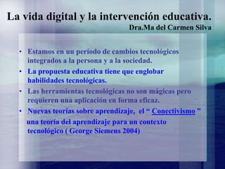 La vida digital y la intervención educativa.
Dra.Ma del Carmen Silva
• Estamos en un período de cambios tecnológicos
integrados a la persona y a la sociedad.
• La propuesta educativa tiene que englobar
habilidades tecnológicas.
• Las herramientas tecnológicas no son mágicas pero
requieren una aplicación en forma eficaz.
• Nuevas teorías sobre aprendizaje, el “ Conectivismo ”
una teoría del aprendizaje para un contexto
tecnológico ( George Siemens 2004)
 