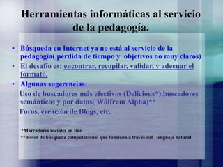 Herramientas informáticas al servicio
de la pedagogía.
• Búsqueda en Internet ya no está al servicio de la
pedagogía( pérdida de tiempo y objetivos no muy claros)
• El desafío es: encontrar, recopilar, validar, y adecuar el
formato.
• Algunas sugerencias:
Uso de buscadores más efectivos (Delicious*),buscadores
semánticos y por datos( Wólfram Alpha)**
Foros, creación de Blogs, etc.
*Marcadores sociales on line.
**motor de búsqueda computacional que funciona a través del lenguaje natural.
 