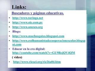 Links:
Buscadores y páginas educativas.
• http://www.taringa.net
• http://www.oie.com.py
• http://www.unesco.org
• Blogs:
• http://www.muchosgatos.blogspot.com
• http://www.redhumanistadecooperacionescolar.blogsp
ot.com
• Educar en la era digital:
http://youtube.com/watch?v=GU9RcjQV4QM
( video)
• http://www.rieoei.org/rie26a04.htm
 