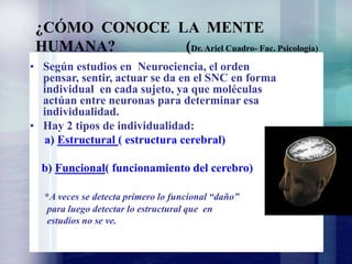 • Según estudios en Neurociencia, el orden
pensar, sentir, actuar se da en el SNC en forma
individual en cada sujeto, ya que moléculas
actúan entre neuronas para determinar esa
individualidad.
• Hay 2 tipos de individualidad:
a) Estructural ( estructura cerebral)
b) Funcional( funcionamiento del cerebro)
*A veces se detecta primero lo funcional “daño”
para luego detectar lo estructural que en
estudios no se ve.
¿CÓMO CONOCE LA MENTE
HUMANA? (Dr. Ariel Cuadro- Fac. Psicología)
 
