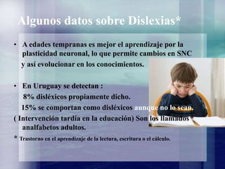 Algunos datos sobre Dislexias*
• A edades tempranas es mejor el aprendizaje por la
plasticidad neuronal, lo que permite cambios en SNC
y así evolucionar en los conocimientos.
• En Uruguay se detectan :
8% disléxicos propiamente dicho.
15% se comportan como disléxicos aunque no lo sean.
( Intervención tardía en la educación) Son los llamados
analfabetos adultos.
* Trastorno en el aprendizaje de la lectura, escritura o el cálculo.
 