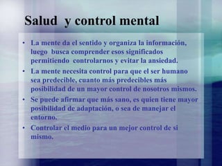 Salud y control mental
• La mente da el sentido y organiza la información,
luego busca comprender esos significados
permitiendo controlarnos y evitar la ansiedad.
• La mente necesita control para que el ser humano
sea predecible, cuanto más predecibles más
posibilidad de un mayor control de nosotros mismos.
• Se puede afirmar que más sano, es quien tiene mayor
posibilidad de adaptación, o sea de manejar el
entorno.
• Controlar el medio para un mejor control de si
mismo.
 
