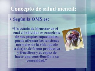 Concepto de salud mental:
• Según la OMS es:
“Un estado de bienestar en el
cual el individuo es consciente
de sus propias capacidades,
puede afrontar las tensiones
normales de la vida, puede
trabajar de forma productiva
y fructífera y es capaz de
hacer una contribución a su
comunidad.”
 