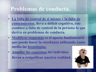 Problemas de conducta.
• La falta de control de si mismo y la falta de
conocimientos, lleva a déficit cognitivo, éste
conduce a falta de control de la persona lo que
deriva en problemas de conducta.
• Modificar esquemas es el aporte fundamental
que puede hacer la enseñanza utilizando como
medio las tecnologías.
• Ampliar los esquemas del individuo
llevan a resignificar nuestra realidad.
 