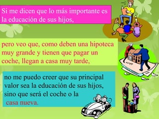 Si me dicen que lo más importante es 
la educación de sus hijos, 
pero veo que, como deben una hipoteca 
muy grande y tienen que pagar un 
coche, llegan a casa muy tarde, 
no me puedo creer que su principal 
valor sea la educación de sus hijos, 
sino que será el coche o la 
casa nueva. 
 