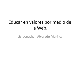 Educar en valores por medio de
la Web.
Lic. Jonathan Alvarado Murillo.
 