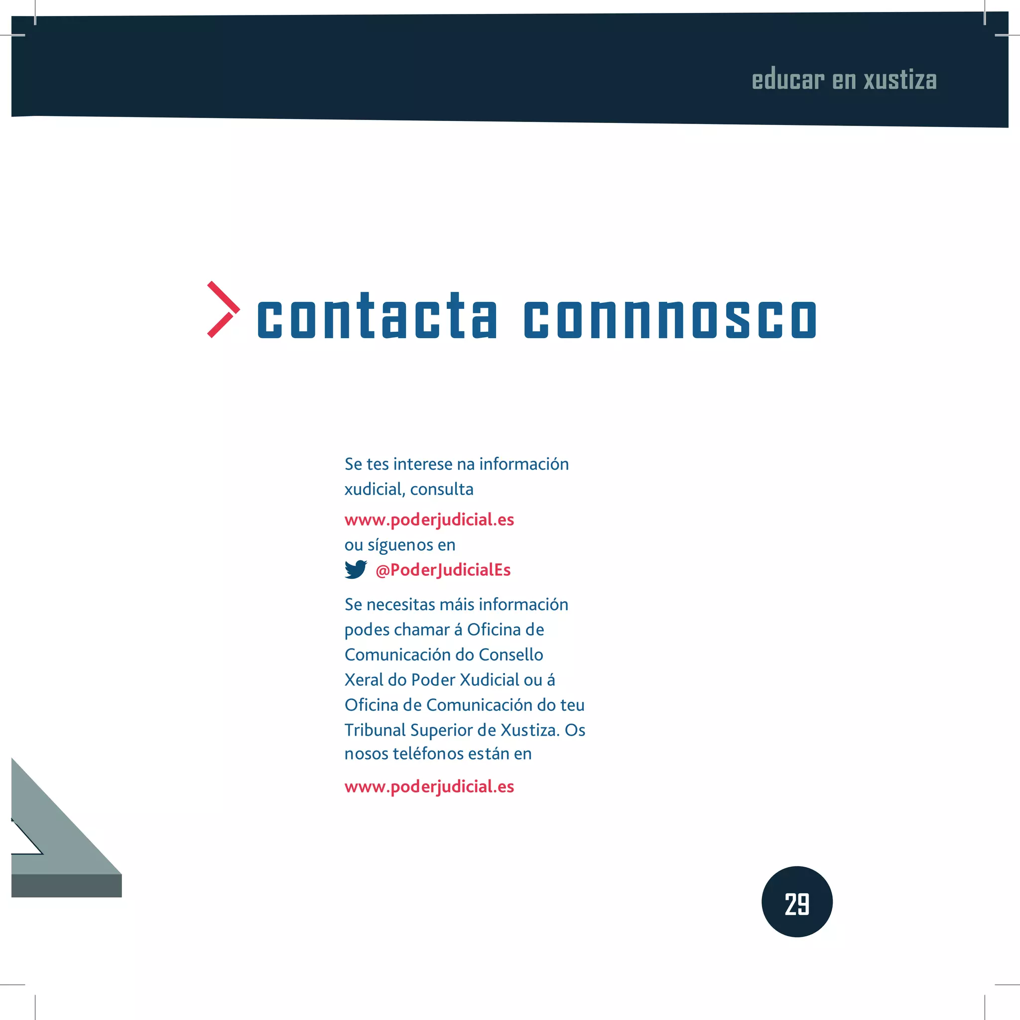 educar en xustiza
29
contacta connnosco
Se tes interese na información
xudicial, consulta
www.poderjudicial.es
ou síguenos en
@PoderJudicialEs
Se necesitas máis información
podes chamar á Oficina de
Comunicación do Consello
Xeral do Poder Xudicial ou á
Oficina de Comunicación do teu
Tribunal Superior de Xustiza. Os
nosos teléfonos están en
www.poderjudicial.es
 