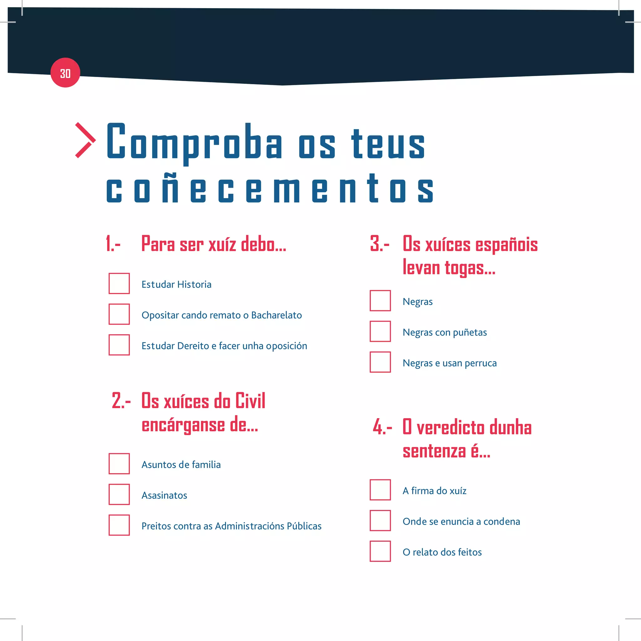 30
Comproba os teus
c o ñ e c e m e n t o s
	 1.-	 Para ser xuíz debo…
	 Estudar Historia
	 Opositar cando remato o Bacharelato
	 Estudar Dereito e facer unha oposición
2.-	 Os xuíces do Civil
encárganse de…
	 Asuntos de familia
	Asasinatos
	 Preitos contra as Administracións Públicas
3.-	 Os xuíces españois
levan togas…
	Negras
	 Negras con puñetas
	 Negras e usan perruca
4.-	 O veredicto dunha 	
sentenza é…
	 A firma do xuíz
	 Onde se enuncia a condena
	 O relato dos feitos
 