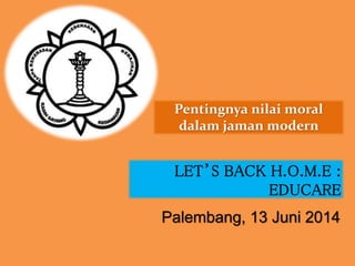 Pentingnya nilai moral
dalam jaman modern
Palembang, 13 Juni 2014
LET’S BACK H.O.M.E :
EDUCARE
 