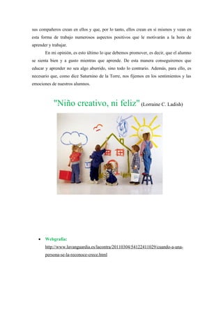 sus compañeros crean en ellos y que, por lo tanto, ellos crean en sí mismos y vean en
esta forma de trabajo numerosos aspectos positivos que le motivarán a la hora de
aprender y trabajar.
       En mi opinión, es esto último lo que debemos promover, es decir, que el alumno
se sienta bien y a gusto mientras que aprende. De esta manera conseguiremos que
educar y aprender no sea algo aburrido, sino todo lo contrario. Además, para ello, es
necesario que, como dice Saturnino de la Torre, nos fijemos en los sentimientos y las
emociones de nuestros alumnos.



            "Niño creativo, ni feliz" (Lorraine C. Ladish)




   •   Webgrafía:
       http://www.lavanguardia.es/lacontra/20110304/54122411029/cuando-a-una-
       persona-se-la-reconoce-crece.html
 