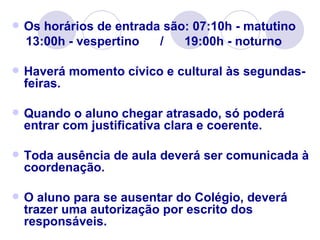    Os horários de entrada são: 07:10h - matutino
    13:00h - vespertino   /   19:00h - noturno

   Haverá momento cívico e cultural às segundas-
    feiras.

   Quando o aluno chegar atrasado, só poderá
    entrar com justificativa clara e coerente.

   Toda ausência de aula deverá ser comunicada à
    coordenação.

   O aluno para se ausentar do Colégio, deverá
    trazer uma autorização por escrito dos
    responsáveis.
 