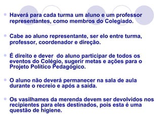    Haverá para cada turma um aluno e um professor
    representantes, como membros do Colegiado.

   Cabe ao aluno representante, ser elo entre turma,
    professor, coordenador e direção.

   É direito e dever do aluno participar de todos os
    eventos do Colégio, sugerir metas e ações para o
    Projeto Político Pedagógico.

   O aluno não deverá permanecer na sala de aula
    durante o recreio e após a saída.

   Os vasilhames da merenda devem ser devolvidos nos
    recipientes para eles destinados, pois esta é uma
    questão de higiene.
 