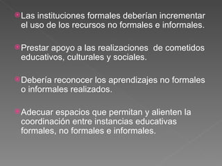 Las instituciones formales deberían incrementar el uso de los recursos no formales e informales. Prestar apoyo a las realizaciones  de cometidos educativos, culturales y sociales. Debería reconocer los aprendizajes no formales o informales realizados. Adecuar espacios que permitan y alienten la coordinación entre instancias educativas formales, no formales e informales. 