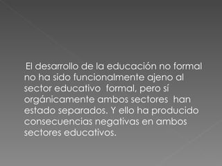 El desarrollo de la educación no formal no ha sido funcionalmente ajeno al sector educativo  formal, pero sí orgánicamente ambos sectores  han estado separados. Y ello ha producido consecuencias negativas en ambos sectores educativos. 