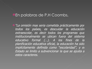 En palabras de P.H Coombs,  “ La omisión mas seria cometida prácticamente por todos los países, es descuidar la educación extraescolar, es decir todos los programas que institucionalmente se ubican fuera del sistema educativo formal (…). A los fines de la planificación educativa oficial, la educación ha sido implícitamente definida como “escolaridad”, y el Estado se limito a subvencionar la que se ajusta a estos caracteres . 