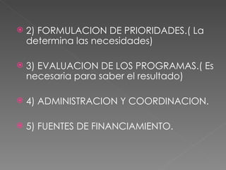 2) FORMULACION DE PRIORIDADES.( La determina las necesidades) 3) EVALUACION DE LOS PROGRAMAS.( Es necesaria para saber el resultado) 4) ADMINISTRACION Y COORDINACION. 5) FUENTES DE FINANCIAMIENTO. 